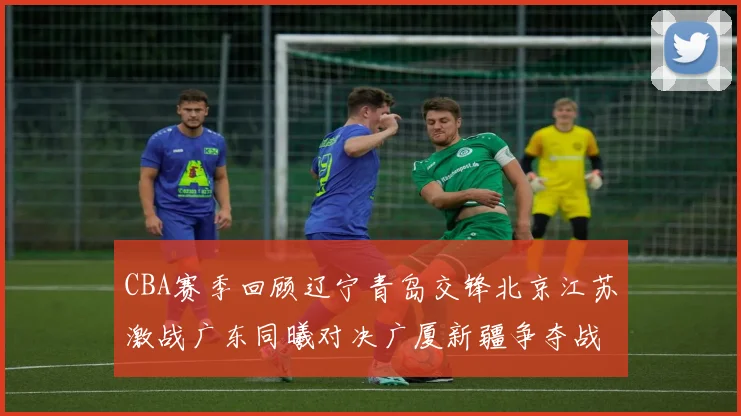 CBA赛季回顾辽宁青岛交锋北京江苏激战广东同曦对决广厦新疆争夺战精彩纷呈
