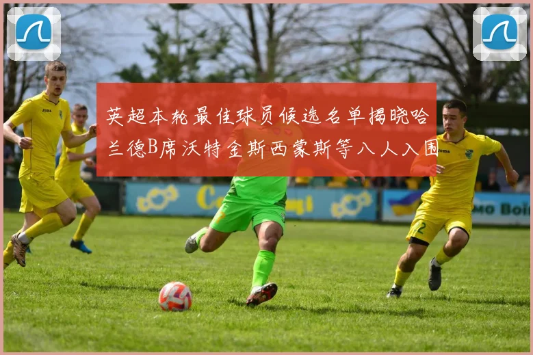 英超本轮最佳球员候选名单揭晓哈兰德B席沃特金斯西蒙斯等八人入围