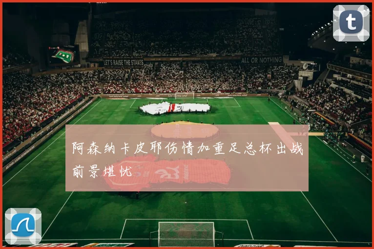 阿森纳卡皮耶伤情加重足总杯出战前景堪忧