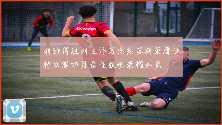 利雅得胜利主帅若热热苏斯荣膺沙特联赛四月最佳教练荣耀加冕