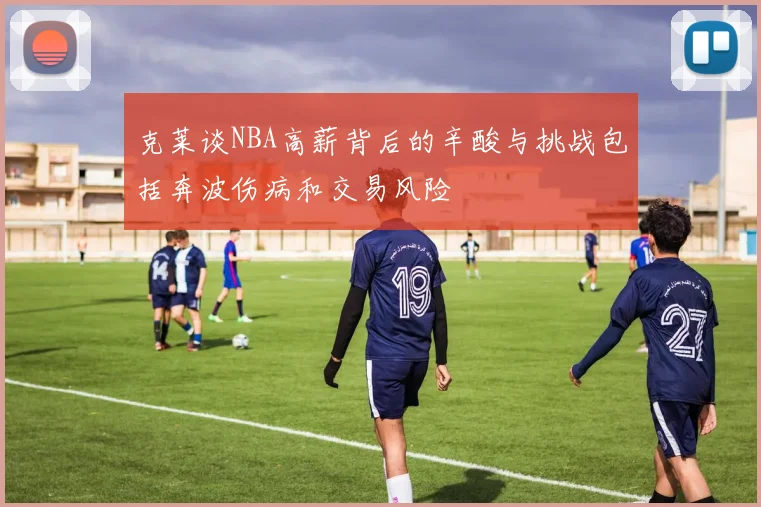 克莱谈NBA高薪背后的辛酸与挑战包括奔波伤病和交易风险