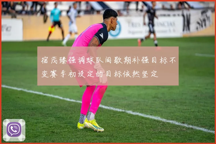 宿茂臻强调球队间歇期补强目标不变赛季初设定的目标依然坚定