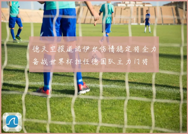 德天空报道诺伊尔伤情稳定将全力备战世界杯担任德国队主力门将