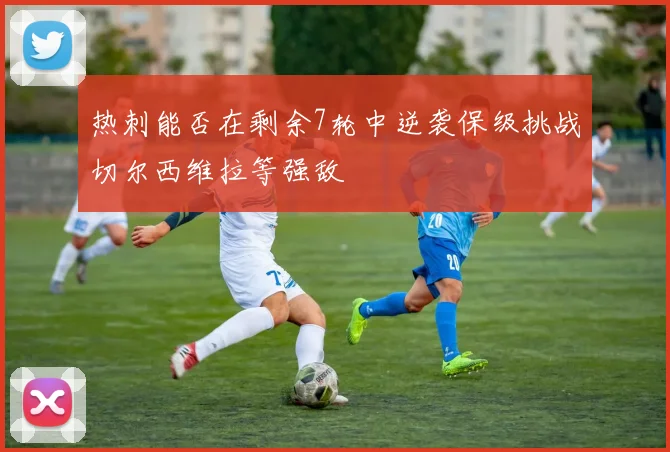 热刺能否在剩余7轮中逆袭保级挑战切尔西维拉等强敌