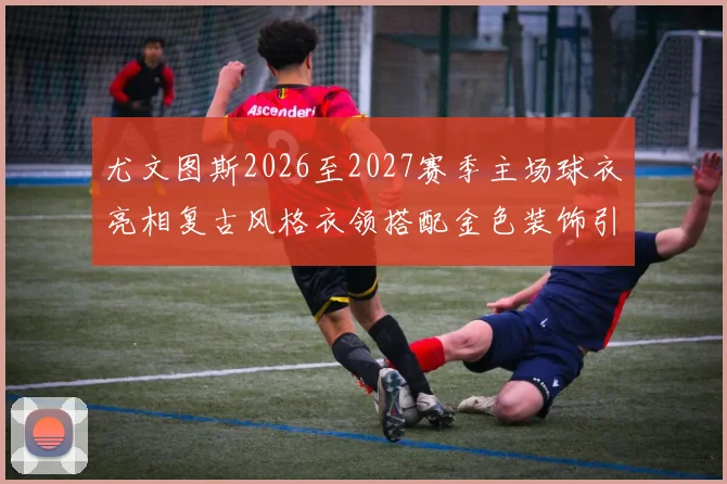 尤文图斯2026至2027赛季主场球衣亮相复古风格衣领搭配金色装饰引关注