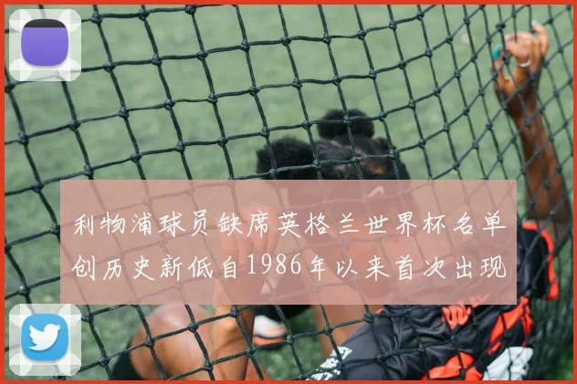 利物浦球员缺席英格兰世界杯名单创历史新低自1986年以来首次出现