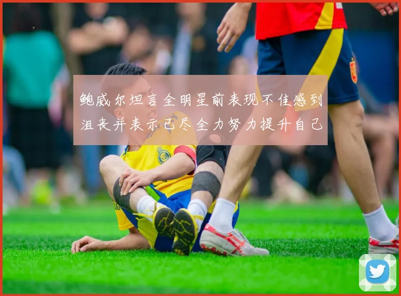 鲍威尔坦言全明星前表现不佳感到沮丧并表示已尽全力努力提升自己