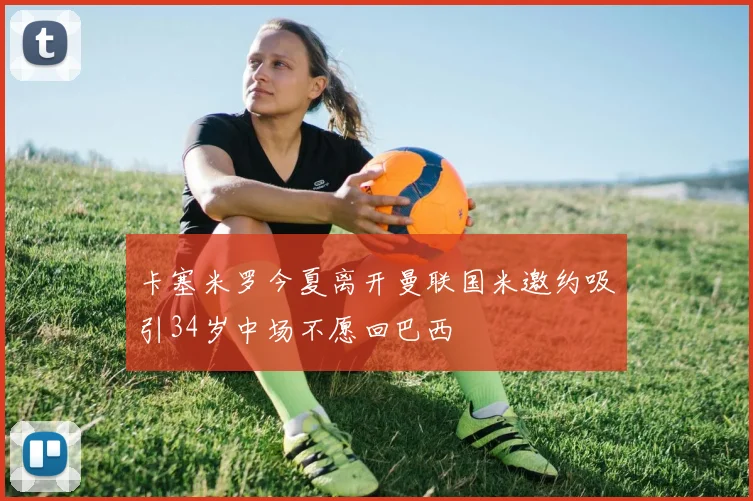 卡塞米罗今夏离开曼联国米邀约吸引34岁中场不愿回巴西