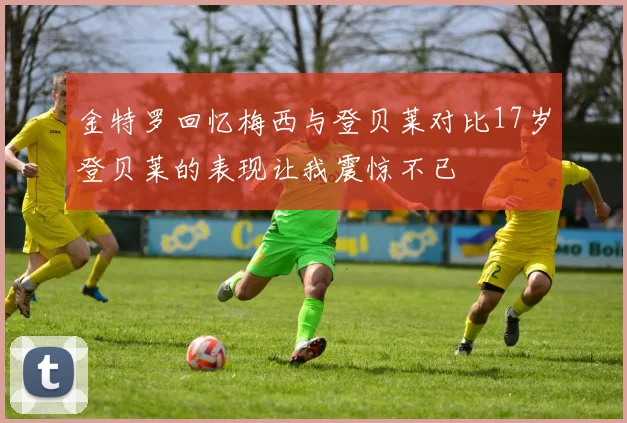 金特罗回忆梅西与登贝莱对比17岁登贝莱的表现让我震惊不已