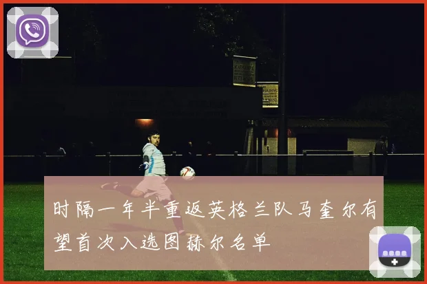 时隔一年半重返英格兰队马奎尔有望首次入选图赫尔名单
