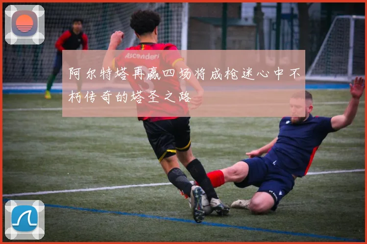 阿尔特塔再赢四场将成枪迷心中不朽传奇的塔圣之路