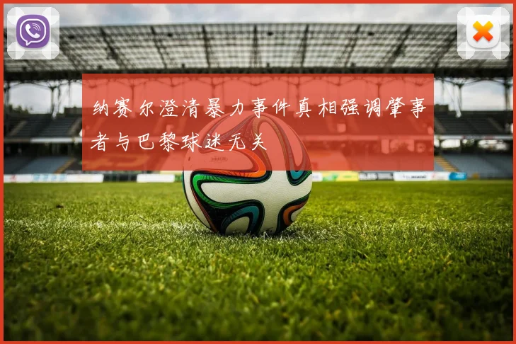 纳赛尔澄清暴力事件真相强调肇事者与巴黎球迷无关