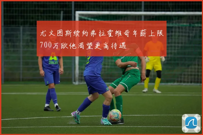 尤文图斯续约弗拉霍维奇年薪上限700万欧他渴望更高待遇