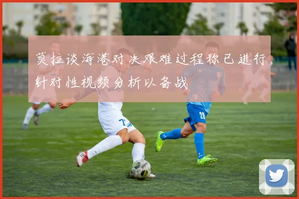 莫拉谈海港对决艰难过程称已进行针对性视频分析以备战
