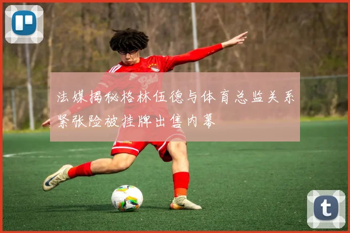 法媒揭秘格林伍德与体育总监关系紧张险被挂牌出售内幕