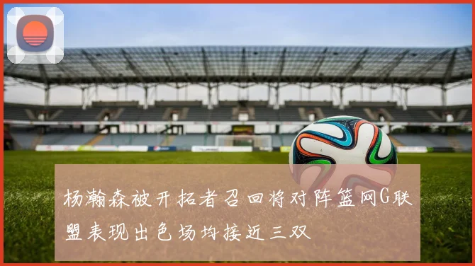 杨瀚森被开拓者召回将对阵篮网G联盟表现出色场均接近三双