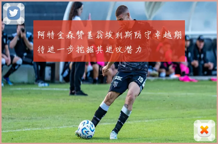 阿特金森赞基翁埃利斯防守卓越期待进一步挖掘其进攻潜力