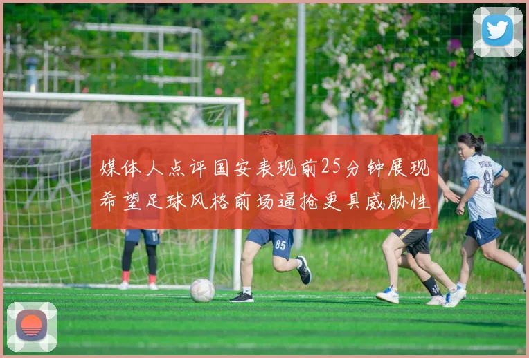 媒体人点评国安表现前25分钟展现希望足球风格前场逼抢更具威胁性