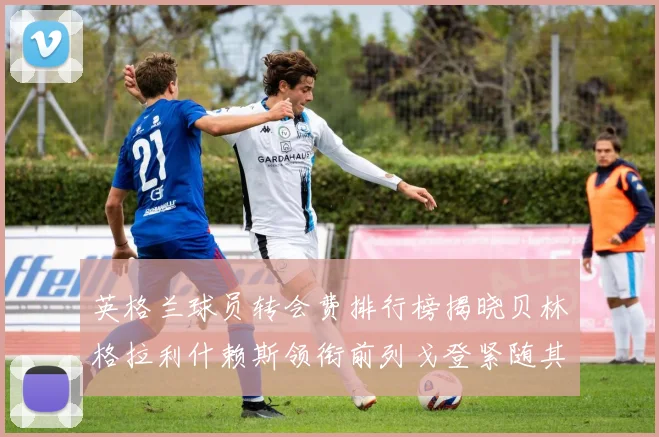 英格兰球员转会费排行榜揭晓贝林格拉利什赖斯领衔前列戈登紧随其后