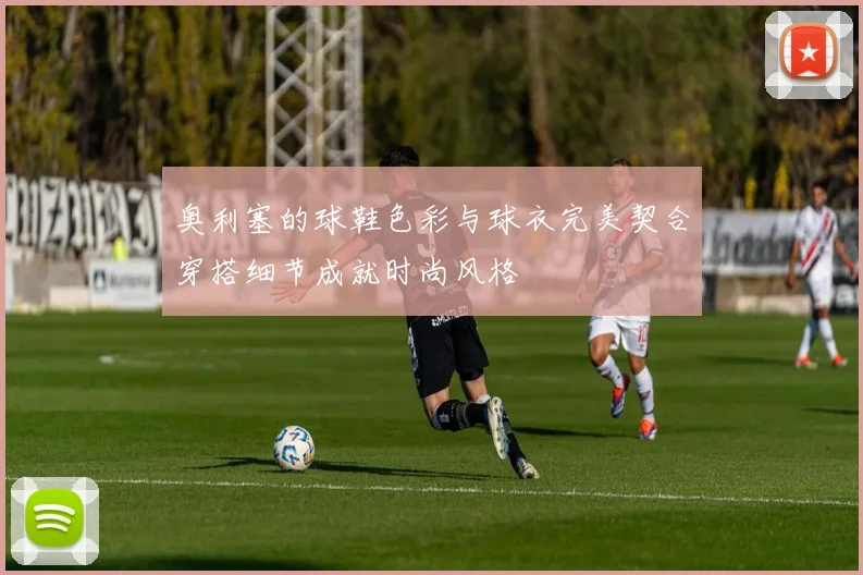 奥利塞的球鞋色彩与球衣完美契合穿搭细节成就时尚风格