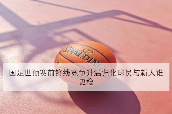 国足世预赛前锋线竞争升温归化球员与新人谁更稳